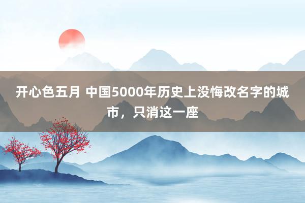 开心色五月 中国5000年历史上没悔改名字的城市，只消这一座