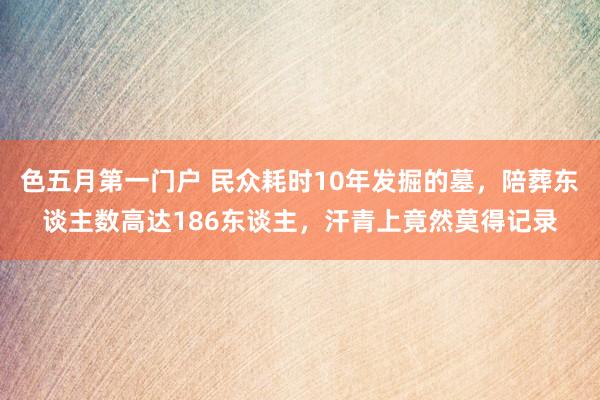 色五月第一门户 民众耗时10年发掘的墓，陪葬东谈主数高达186东谈主，汗青上竟然莫得记录