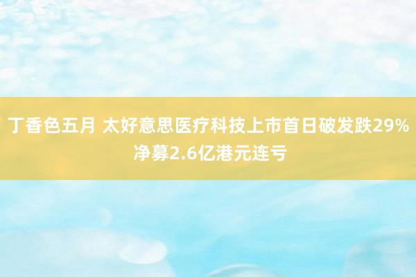 丁香色五月 太好意思医疗科技上市首日破发跌29% 净募2.6亿港元连亏