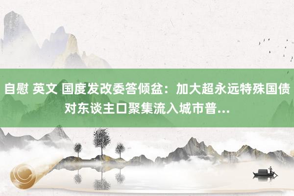 自慰 英文 国度发改委答倾盆：加大超永远特殊国债对东谈主口聚集流入城市普...