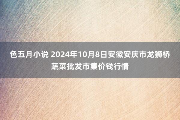 色五月小说 2024年10月8日安徽安庆市龙狮桥蔬菜批发市集价钱行情