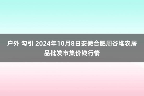 户外 勾引 2024年10月8日安徽合肥周谷堆农居品批发市集价钱行情