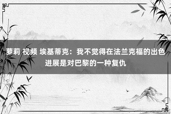 萝莉 视频 埃基蒂克：我不觉得在法兰克福的出色进展是对巴黎的一种复仇