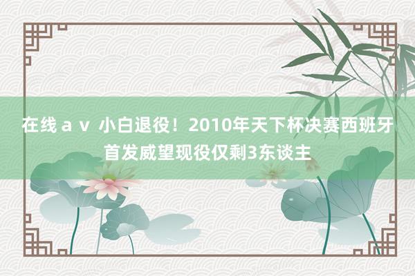 在线ａｖ 小白退役！2010年天下杯决赛西班牙首发威望现役仅剩3东谈主