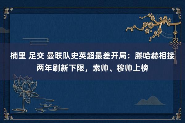 楠里 足交 曼联队史英超最差开局：滕哈赫相接两年刷新下限，索帅、穆帅上榜