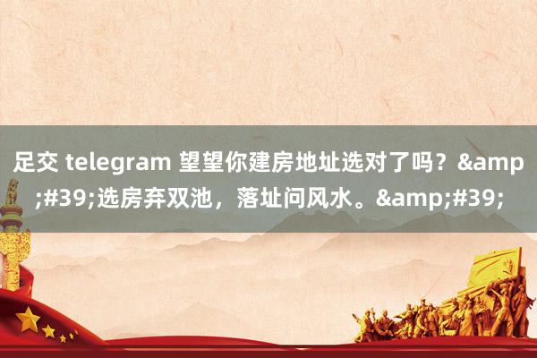 足交 telegram 望望你建房地址选对了吗？&#39;选房弃双池，落址问风水。&#39;