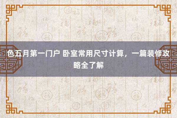 色五月第一门户 卧室常用尺寸计算，一篇装修攻略全了解