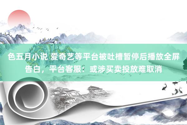 色五月小说 爱奇艺等平台被吐槽暂停后播放全屏告白，平台客服：或涉买卖投放难取消