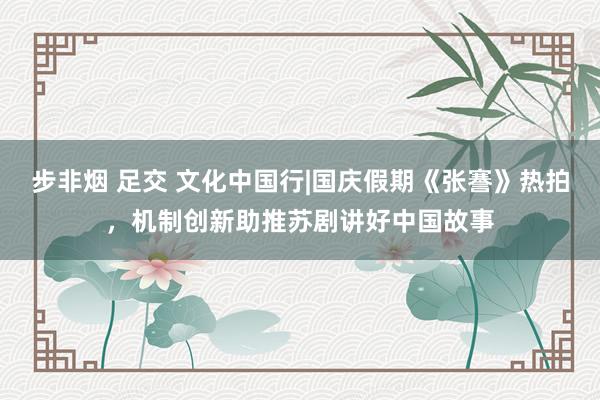 步非烟 足交 文化中国行|国庆假期《张謇》热拍，机制创新助推苏剧讲好中国故事