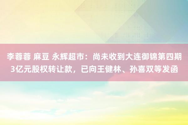 李蓉蓉 麻豆 永辉超市：尚未收到大连御锦第四期3亿元股权转让款，已向王健林、孙喜双等发函