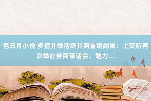 色五月小说 多措并举活跃并购重组阛阓：上交所再次举办券商茶话会，勉力...