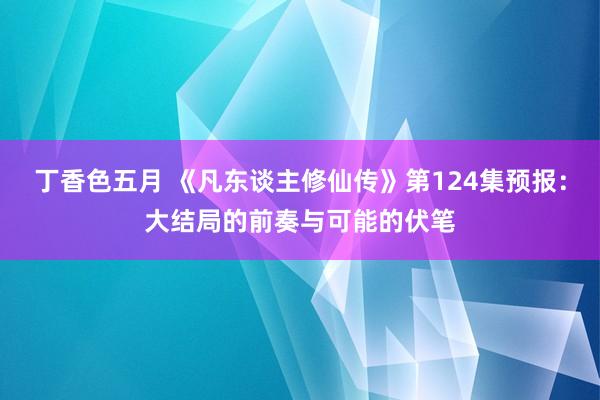 丁香色五月 《凡东谈主修仙传》第124集预报：大结局的前奏与可能的伏笔