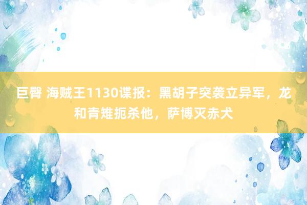 巨臀 海贼王1130谍报：黑胡子突袭立异军，龙和青雉扼杀他，萨博灭赤犬