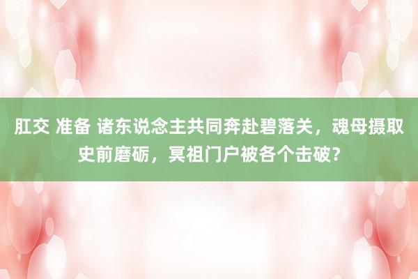 肛交 准备 诸东说念主共同奔赴碧落关，魂母摄取史前磨砺，冥祖门户被各个击破？