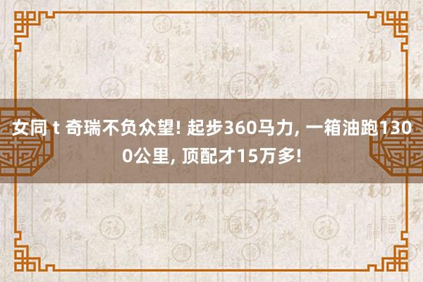 女同 t 奇瑞不负众望! 起步360马力， 一箱油跑1300公里， 顶配才15万多!