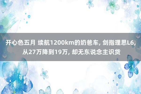 开心色五月 续航1200km的奶爸车， 剑指理思L6， 从27万降到19万， 却无东说念主识货