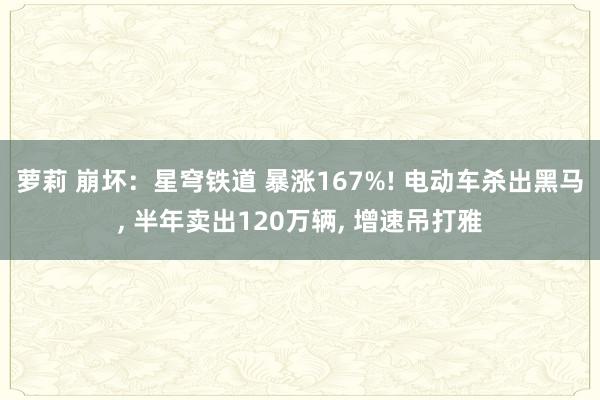 萝莉 崩坏：星穹铁道 暴涨167%! 电动车杀出黑马， 半年卖出120万辆， 增速吊打雅