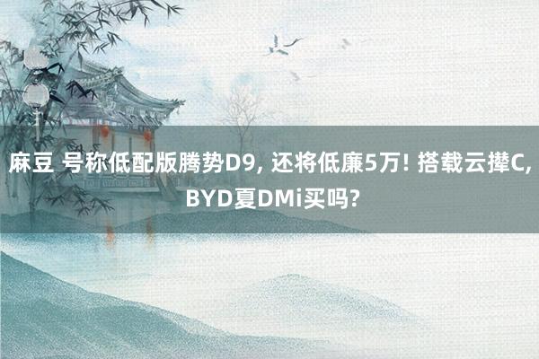 麻豆 号称低配版腾势D9， 还将低廉5万! 搭载云撵C， BYD夏DMi买吗?