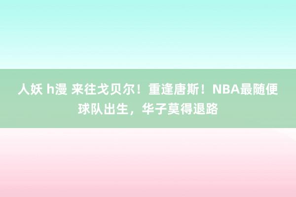 人妖 h漫 来往戈贝尔！重逢唐斯！NBA最随便球队出生，华子莫得退路