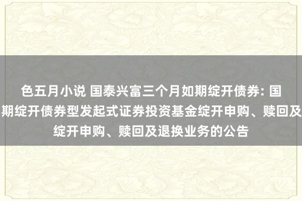 色五月小说 国泰兴富三个月如期绽开债券: 国泰兴富三个月如期绽开债券型发起式证券投资基金绽开申购、赎回及退换业务的公告