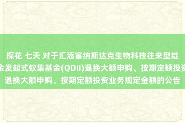 探花 七天 对于汇添富纳斯达克生物科技往来型绽放式指数证券投资基金发起式蚁集基金(QDII)退换大额申购、按期定额投资业务规定金额的公告