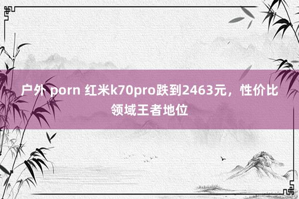 户外 porn 红米k70pro跌到2463元，性价比领域王者地位