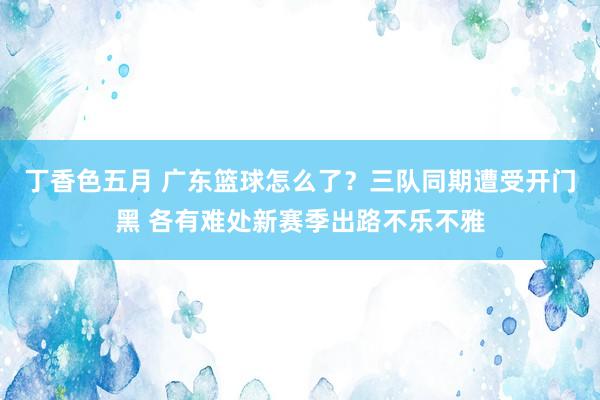 丁香色五月 广东篮球怎么了？三队同期遭受开门黑 各有难处新赛季出路不乐不雅