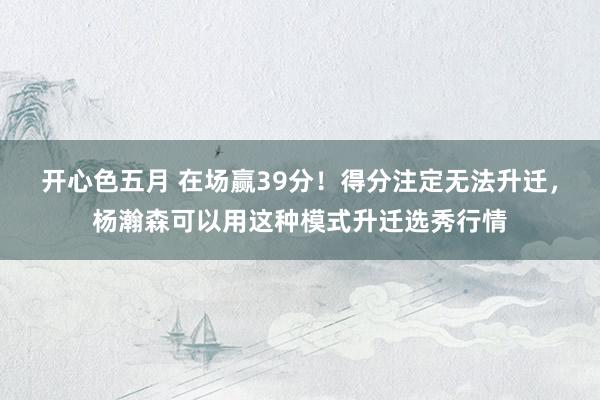 开心色五月 在场赢39分！得分注定无法升迁，杨瀚森可以用这种模式升迁选秀行情