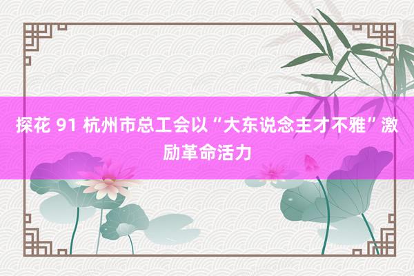 探花 91 杭州市总工会以“大东说念主才不雅”激励革命活力