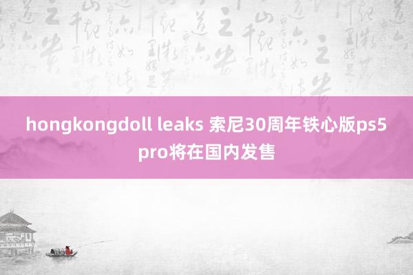 hongkongdoll leaks 索尼30周年铁心版ps5pro将在国内发售