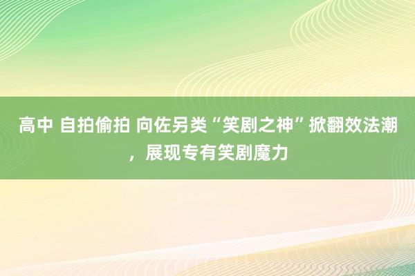 高中 自拍偷拍 向佐另类“笑剧之神”掀翻效法潮，展现专有笑剧魔力