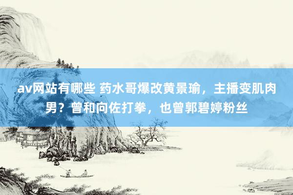 av网站有哪些 药水哥爆改黄景瑜，主播变肌肉男？曾和向佐打拳，也曾郭碧婷粉丝