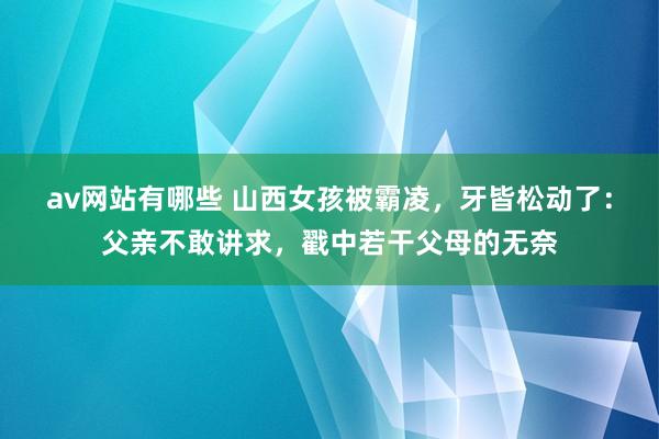 av网站有哪些 山西女孩被霸凌，牙皆松动了：父亲不敢讲求，戳中若干父母的无奈