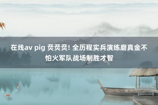 在线av pig 烎烎烎! 全历程实兵演练磨真金不怕火军队战场制胜才智