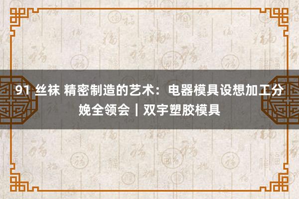 91 丝袜 精密制造的艺术：电器模具设想加工分娩全领会｜双宇塑胶模具