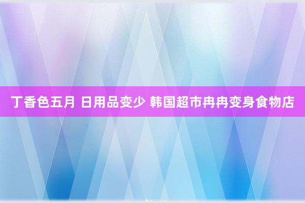 丁香色五月 日用品变少 韩国超市冉冉变身食物店