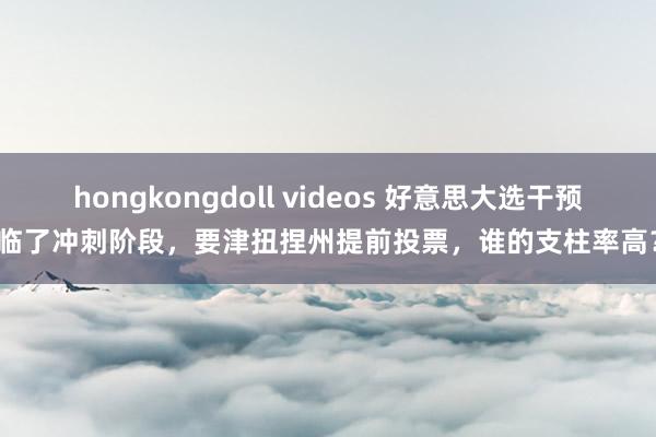 hongkongdoll videos 好意思大选干预临了冲刺阶段，要津扭捏州提前投票，谁的支柱率高？