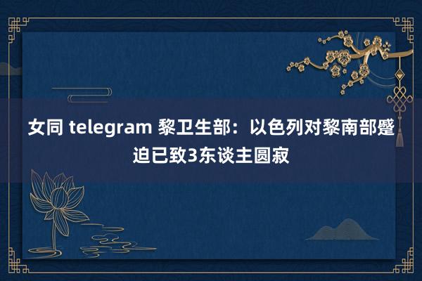 女同 telegram 黎卫生部：以色列对黎南部蹙迫已致3东谈主圆寂