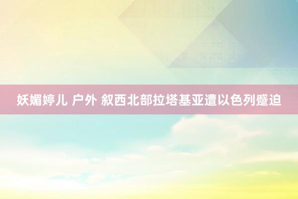 妖媚婷儿 户外 叙西北部拉塔基亚遭以色列蹙迫