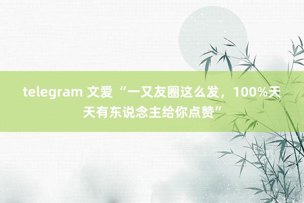 telegram 文爱 “一又友圈这么发，100%天天有东说念主给你点赞”