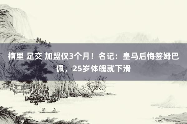 楠里 足交 加盟仅3个月！名记：皇马后悔签姆巴佩，25岁体魄就下滑