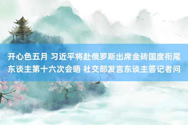 开心色五月 习近平将赴俄罗斯出席金砖国度衔尾东谈主第十六次会晤 社交部发言东谈主答记者问