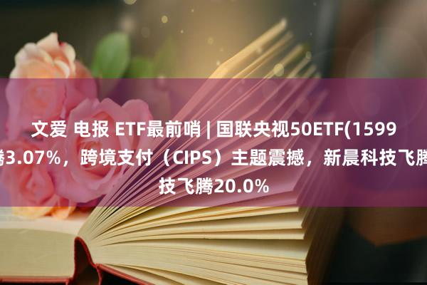 文爱 电报 ETF最前哨 | 国联央视50ETF(159965)飞腾3.07%，跨境支付（CIPS）主题震撼，新晨科技飞腾20.0%