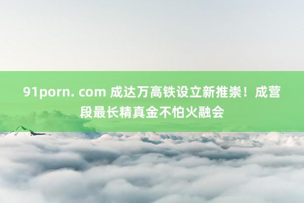 91porn. com 成达万高铁设立新推崇！成营段最长精真金不怕火融会