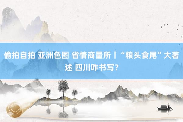 偷拍自拍 亚洲色图 省情商量所丨“粮头食尾”大著述 四川咋书写？