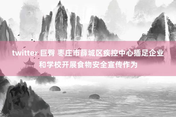 twitter 巨臀 枣庄市薛城区疾控中心插足企业和学校开展食物安全宣传作为