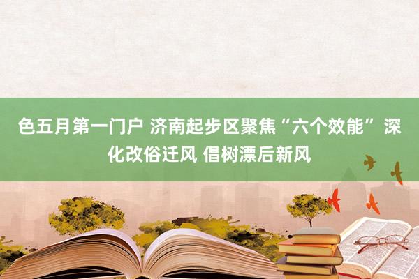 色五月第一门户 济南起步区聚焦“六个效能” 深化改俗迁风 倡树漂后新风