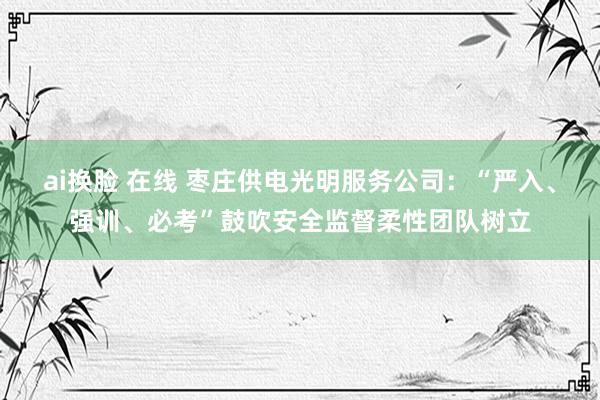 ai换脸 在线 枣庄供电光明服务公司：“严入、强训、必考”鼓吹安全监督柔性团队树立