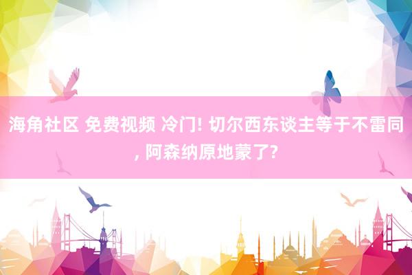 海角社区 免费视频 冷门! 切尔西东谈主等于不雷同， 阿森纳原地蒙了?