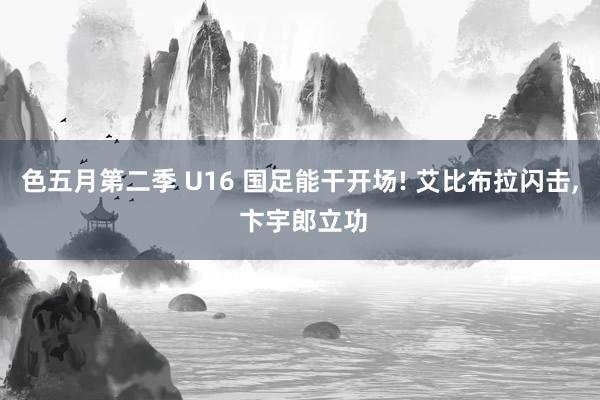 色五月第二季 U16 国足能干开场! 艾比布拉闪击， 卞宇郎立功